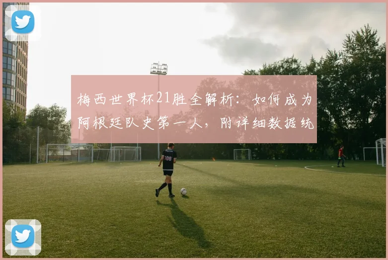 梅西世界杯21胜全解析：如何成为阿根廷队史第一人，附详细数据统计
