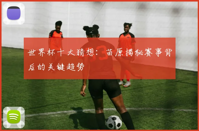 世界杯十大猜想：苗原揭秘赛事背后的关键趋势