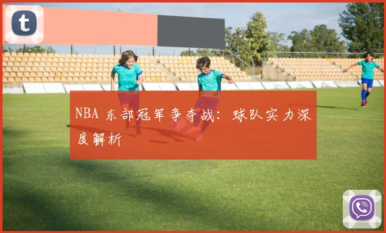 NBA 东部冠军争夺战：球队实力深度解析