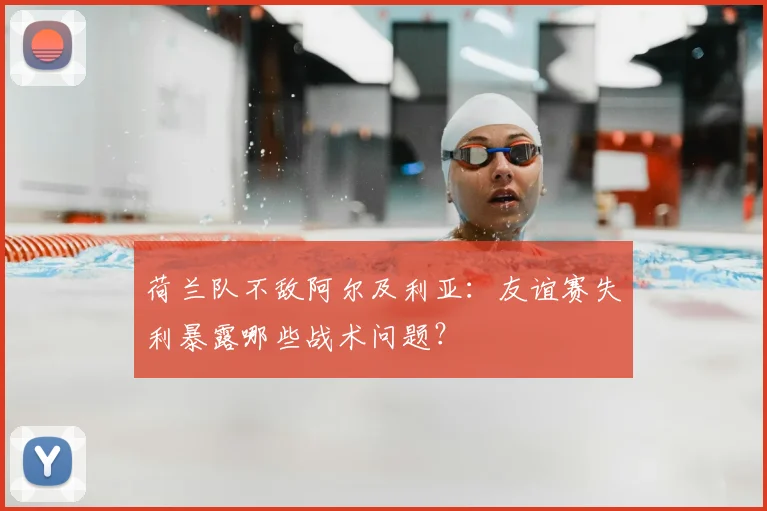 荷兰队不敌阿尔及利亚：友谊赛失利暴露哪些战术问题？