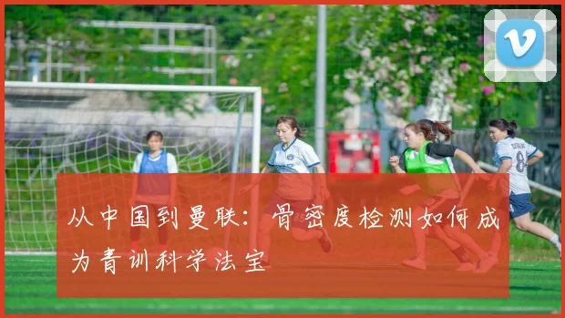 从中国到曼联：骨密度检测如何成为青训科学法宝