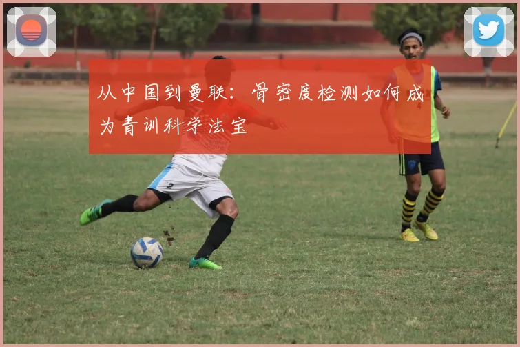 从中国到曼联:骨密度检测如何成为青训科学法宝