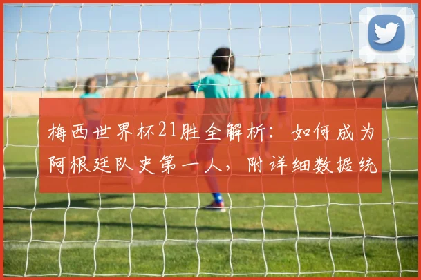 梅西世界杯21胜全解析：如何成为阿根廷队史第一人，附详细数据统计