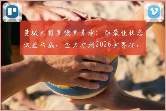 曼城大将罗德里亲承：距最佳状态仅差两成，全力冲刺2026世界杯，西班牙中场迎来定心丸