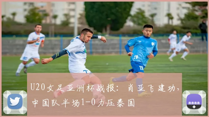 U20女足亚洲杯战报：肖亚飞建功，中国队半场1-0力压泰国