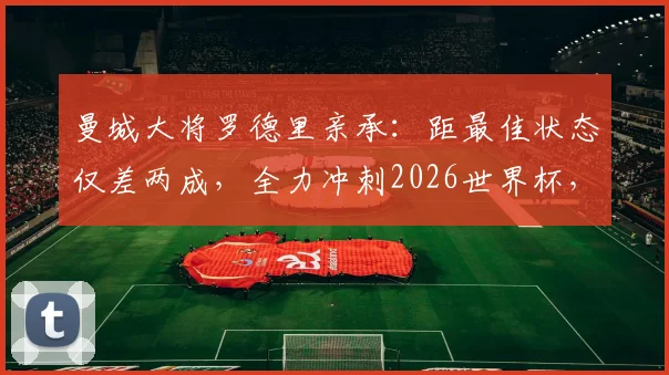 曼城大将罗德里亲承：距最佳状态仅差两成，全力冲刺2026世界杯，西班牙中场迎来定心丸