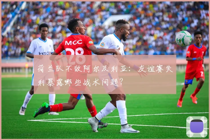 荷兰队不敌阿尔及利亚：友谊赛失利暴露哪些战术问题？