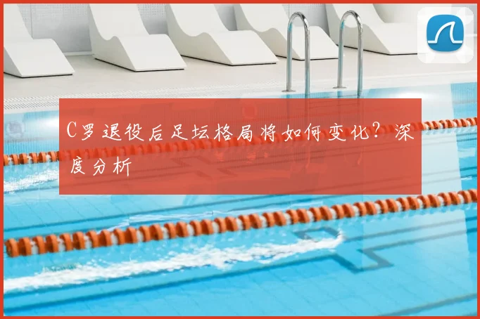 C罗退役后足坛格局将如何变化？深度分析