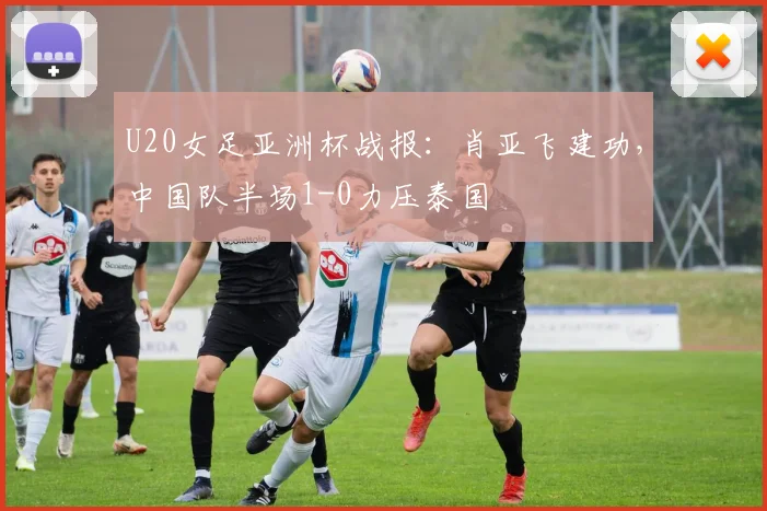 U20女足亚洲杯战报：肖亚飞建功，中国队半场1-0力压泰国